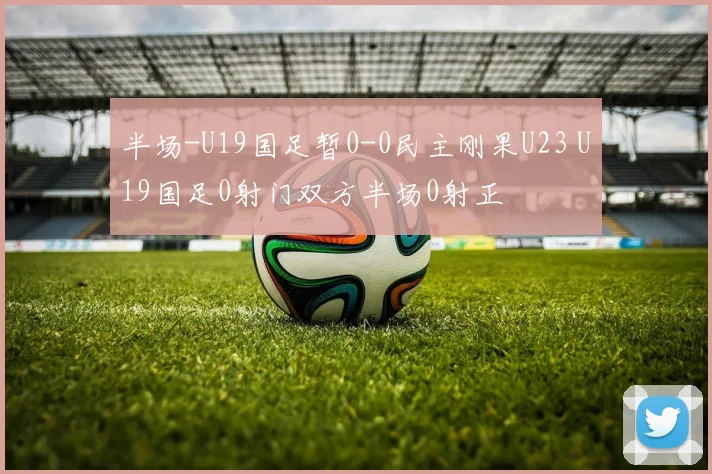 半场-U19国足暂0-0民主刚果U23 U19国足0射门双方半场0射正