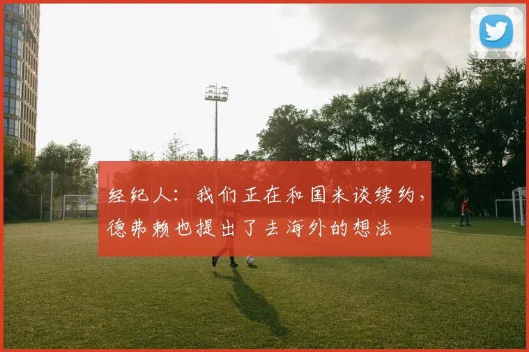 经纪人：我们正在和国米谈续约，德弗赖也提出了去海外的想法